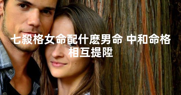 七殺格女命配什麽男命 中和命格相互提陞